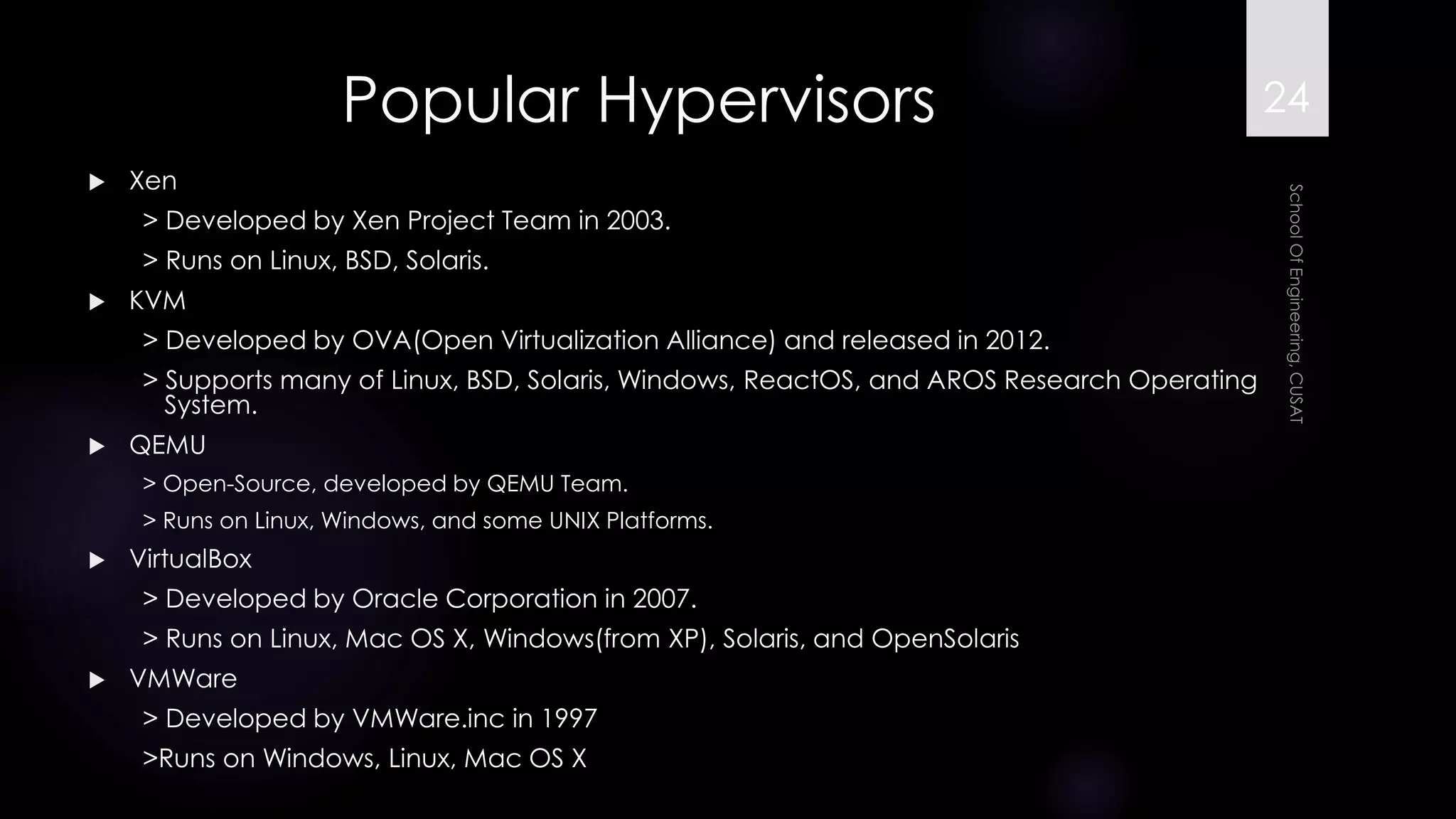 Popular Hypervisors 
Xen 
> Developed by Xen Project Team in 2003. 
> Runs on Linux, BSD, Solaris. 
KVM 
> Developed by OVA(Open Virtualization Alliance) and released in 2012. 
> Supports many of Linux, BSD, Solaris, Windows, ReactOS, and AROS Research Operating System. 
QEMU 
> Open-Source, developed by QEMU Team. 
> Runs on Linux, Windows, and some UNIX Platforms. 
VirtualBox 
> Developed by Oracle Corporation in 2007. 
> Runs on Linux, Mac OS X, Windows(from XP), Solaris, and OpenSolaris 
VMWare 
> Developed by VMWare.inc in 1997 
>Runs on Windows, Linux, Mac OS X 
24 
 