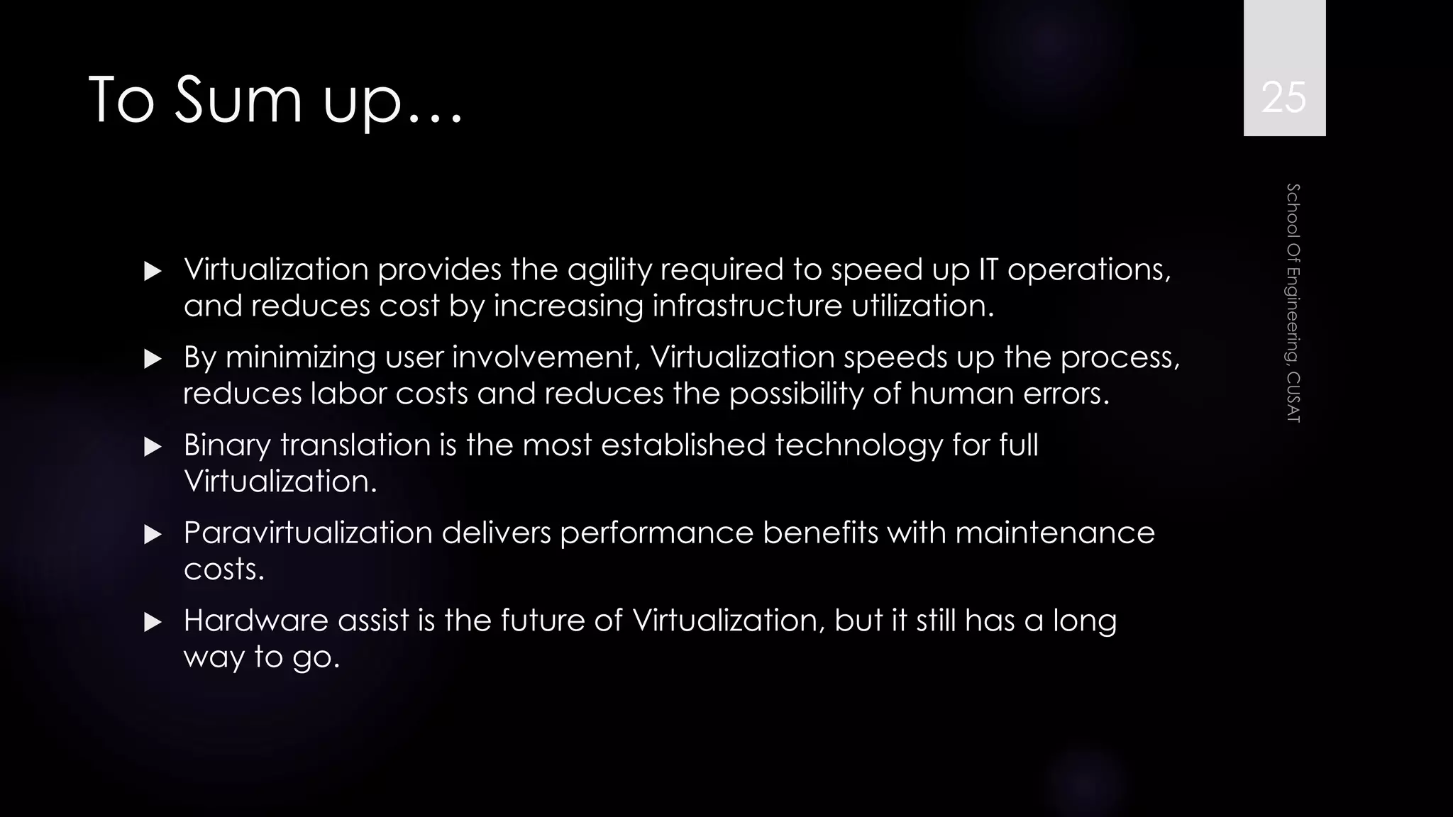 To Sum up… 
Virtualization provides the agility required to speed up IT operations, and reduces cost by increasing infrastructure utilization. 
By minimizing user involvement, Virtualization speeds up the process, reduces labor costs and reduces the possibility of human errors. 
Binary translation is the most established technology for full Virtualization. 
Paravirtualization delivers performance benefits with maintenance costs. 
Hardware assist is the future of Virtualization, but it still has a long way to go. 
25 
 