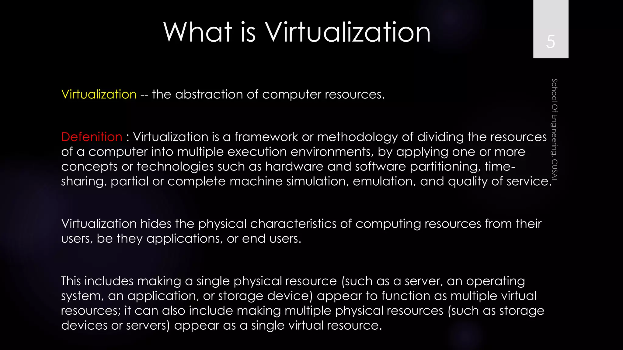 What is Virtualization 
Virtualization--the abstraction of computer resources. 
Defenition: Virtualization is a framework or methodology of dividing the resources of a computer into multiple execution environments, by applying one or more concepts or technologies such as hardware and software partitioning, time- sharing, partial or complete machine simulation, emulation, and quality of service. 
Virtualization hides the physical characteristics of computing resources from their users, be they applications, or end users. 
This includes making a single physical resource (such as a server, an operating system, an application, or storage device) appear to function as multiple virtual resources; it can also include making multiple physical resources (such as storage devices or servers) appear as a single virtual resource. 
5 
 