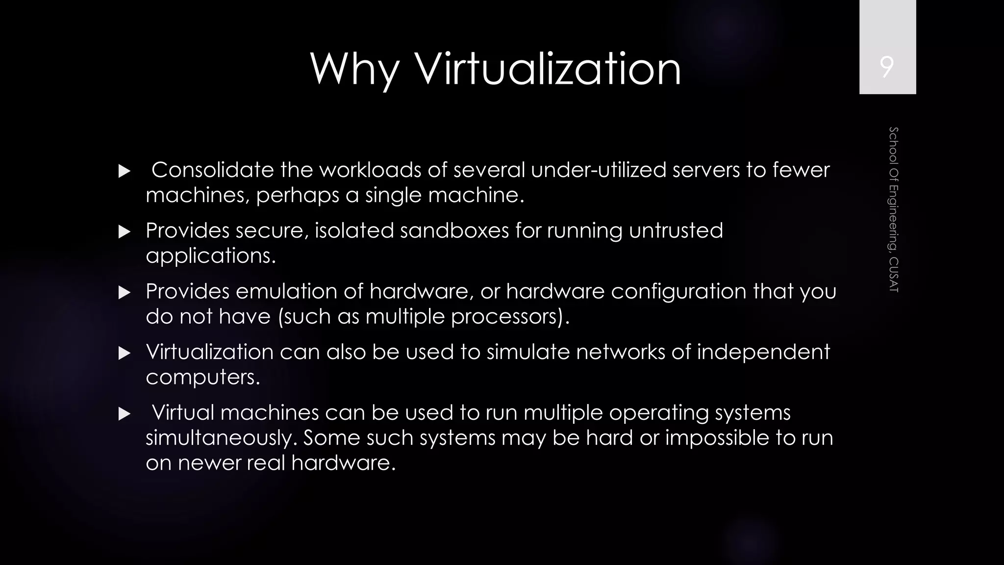 Why Virtualization 
Consolidate the workloads of several under-utilized servers to fewer machines, perhaps a single machine. 
Provides secure, isolated sandboxes for running untrusted applications. 
Provides emulation of hardware, or hardware configuration that you do not have (such as multiple processors). 
Virtualization can also be used to simulate networks of independent computers. 
Virtual machines can be used to run multiple operating systems simultaneously. Some such systems may be hard or impossible to run on newer real hardware. 
9 
 