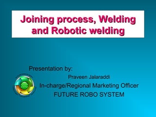 Joining process, WeldingJoining process, Welding
and Robotic weldingand Robotic welding
Presentation by:
Praveen Jalaraddi
In-charge/Regional Marketing Officer
FUTURE ROBO SYSTEM
 