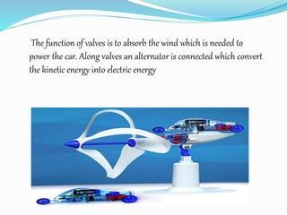 The function of valves is to absorb the wind which is needed to
power the car. Along valves an alternator is connected which convert
the kinetic energy into electric energy
 