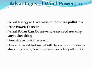 Advantages of Wind Power car
Wind Energy as Green as Can Be so no pollution
Free Power, Forever
Wind Power Can Go Anywhere so need not cary
any other thing
Reusable so it will never end.
Once the wind turbine is built the energy it produces
does not cause green house gases or other pollutants
 