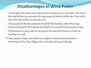 Disadvantages of Wind Power
The strength of the wind is not constant and it varies from zero to storm force. This means
that wind turbines do not produce the same amount of electricity all the time. There will be
times when they produce no electricity at all
Many people feel that the countryside should be left untouched, without these large
structures being built. The landscape should left in its natural form for everyone to enjoy.
Wind turbines are noisy. Each one can generate the same level of noise as a family car
travelling at 70 mph.
 Many people see large wind turbines as unsightly structures and not pleasant or
interesting to look at. They disfigure the countryside and are generally ugly.
 