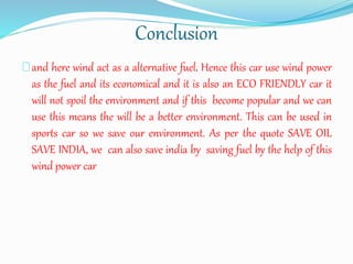 Conclusion
and here wind act as a alternative fuel. Hence this car use wind power
as the fuel and its economical and it is also an ECO FRIENDLY car it
will not spoil the environment and if this become popular and we can
use this means the will be a better environment. This can be used in
sports car so we save our environment. As per the quote SAVE OIL
SAVE INDIA, we can also save india by saving fuel by the help of this
wind power car
 