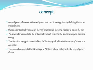 concept
A wind-powered car converts wind power into electric energy, thereby helping the car to
move forward
there’s an intake valve seated on the roof to amass all the wind needed to power the car.
An alternator connects to the intake valve which converts the kinetic energy to electrical
energy.
This electrical energy is connected to a DC battery pack which is the source of power to a
controller.
This controller converts the DC voltage to AC three phase voltage with the help of power
diodes.
 
