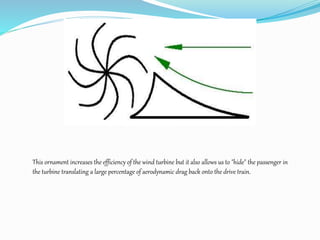 This ornament increases the efficiency of the wind turbine but it also allows us to "hide" the passenger in
the turbine translating a large percentage of aerodynamic drag back onto the drive train.
 