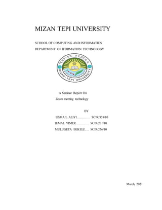 MIZAN TEPI UNIVERSITY
SCHOOL OF COMPUTING AND INFORMATICS
DEPARTMENT OF IFORMATION TECHNOLOGY
A Seminar Report On
Zoom meeting technology
BY
USMAIL ALIYI…………. SCIR/338/10
JEMAL YIMER…………. SCIR/201/10
MULUGETA BEKELE…. SCIR/256/10
March, 2021
 