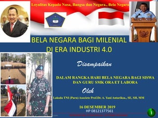 INTEGRITAS, ETOS KERJA, GOTONG ROYONG
BELA NEGARA BAGI MILENIAL
DI ERA INDUSTRI 4.0
Disampaikan
16 DESEMBER 2019
DALAM RANGKA HARI BELA NEGARA BAGI SISWA
DAN GURU SMK ORA ET LABORA
Oleh
Laksda TNI (Purn) Asociete Prof.Dr. A. Yani Antariksa., SE, SH, MM
http//antariksa2010.blockspot.com
HP 08121377561
Loyalitas Kepada Nusa, Bangsa dan Negara., Bela Negara
1
 