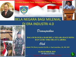 INTEGRITAS, ETOS KERJA, GOTONG ROYONG
BELA NEGARA BAGI MILENIAL
DI ERA INDUSTRI 4.0
Disampaikan
16 DESEMBER 2019
DALAM RANGKA HARI BELA NEGARA BAGI SISWA
DAN GURU SMK ORA ET LABORA
Oleh
Laksda TNI (Purn) Asociete Prof.Dr. A. Yani Antariksa., SE, SH, MM
http//antariksa2010.blockspot.com
HP 08121377561
Loyalitas Kepada Nusa, Bangsa dan Negara., Bela Negara
1
 