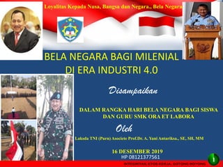 INTEGRITAS, ETOS KERJA, GOTONG ROYONG
BELA NEGARA BAGI MILENIAL
DI ERA INDUSTRI 4.0
Disampaikan
16 DESEMBER 2019
DALAM RANGKA HARI BELA NEGARA BAGI SISWA
DAN GURU SMK ORA ET LABORA
Oleh
Laksda TNI (Purn) Asociete Prof.Dr. A. Yani Antariksa., SE, SH, MM
http//antariksa2010.blockspot.com
HP 08121377561
Loyalitas Kepada Nusa, Bangsa dan Negara., Bela Negara
INTEGRITAS, ETOS KERJA, GOTONG ROYONG
1
 