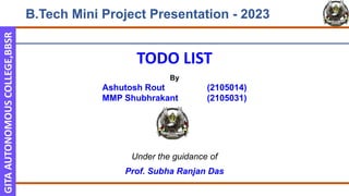 GITA
AUTONOMOUS
COLLEGE,BBSR
B.Tech Mini Project Presentation - 2023
TODO LIST
By
Ashutosh Rout (2105014)
MMP Shubhrakant (2105031)
Under the guidance of
Prof. Subha Ranjan Das
 