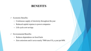 BENEFITS
 Economic Benefits:
• Continuous supply of electricity throughout the year
• Reduced capital expense to power companies
• Life cycle cost savings
 Environmental Benefits:
• Reduces dependence on fossil fuels
• Zero emissions and it saves nearly 7000 tons CO2 a year perMW.
 