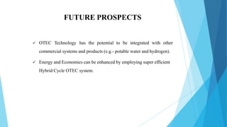 FUTURE PROSPECTS
 OTEC Technology has the potential to be integrated with other
commercial systems and products (e.g.- potable water and hydrogen).
 Energy and Economics can be enhanced by employing super efficient
Hybrid Cycle OTEC system.
 