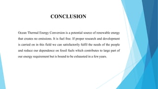 CONCLUSION
Ocean Thermal Energy Conversion is a potential source of renewable energy
that creates no emissions. It is fuel free. If proper research and development
is carried on in this field we can satisfactorily fulfil the needs of the people
and reduce our dependence on fossil fuels which contributes to large part of
our energy requirement but is bound to be exhausted in a fewyears.
 