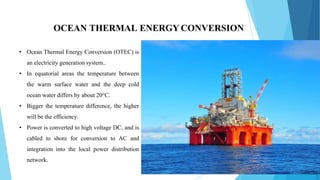 OCEAN THERMAL ENERGY CONVERSION
• Ocean Thermal Energy Conversion (OTEC) is
an electricity generation system..
• In equatorial areas the temperature between
the warm surface water and the deep cold
ocean water differs by about 20°C.
• Bigger the temperature difference, the higher
will be the efficiency.
• Power is converted to high voltage DC, and is
cabled to shore for conversion to AC and
integration into the local power distribution
network.
 