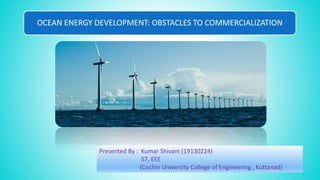 OCEAN ENERGY DEVELOPMENT: OBSTACLES TO COMMERCIALIZATION
Presented By : Kumar Shivam (19130224)
S7, EEE
(Cochin University College of Engineering , Kuttanad)
 