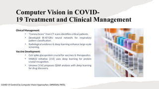 10
Computer Vision in COVID-
19 Treatment and Clinical Management
Clinical Management:
• "Corona Score" from CT scans identifies critical patients.
• Developed BI-AT-GRU neural network for respiratory
pattern classification.
• Radiological evidence & deep learning enhance large-scale
screening.
Vaccine Development:
• CoV spike glycoprotein crucial for vaccines & therapeutics.
• MARCO initiative [114] uses deep learning for protein
crystal recognition.
• Uesawa [116] proposes QSAR analysis with deep learning
for drug discovery.
COVID-19 Control by Computer Vision Approaches: DIPANSHU PATEL
 
