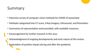 Summary
• Extensive survey of computer vision methods for COVID-19 presented.
• Methods categorized into CT scans, X-Ray Imagery, Ultrasound, and Prevention.
• Summaries of representative work provided, with available resources.
• Encouragement for further research in this area.
• Acknowledgment of ongoing developments and early nature of the review.
• Expectation of positive impact during and after the pandemic.
 
