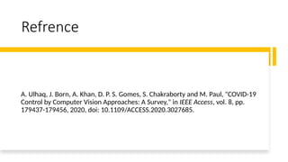 Refrence
A. Ulhaq, J. Born, A. Khan, D. P. S. Gomes, S. Chakraborty and M. Paul, "COVID-19
Control by Computer Vision Approaches: A Survey," in IEEE Access, vol. 8, pp.
179437-179456, 2020, doi: 10.1109/ACCESS.2020.3027685.
 