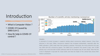 3
Introduction
• What is Computer Vision ?
• COVID-19 Caused by
SARS-CoV-2.
• How DL help in COVID-19
control ?
COVID-19 Control by Computer Vision Approaches: DIPANSHU PATEL​
FIGURE1.
A portrayal of current increase in research articles about coronavirus related research. Since their
discovery in the early 1960s, coronavirus research has increased substantially; especially after the
SARS outbreak in 2002 made clear their pandemic potential. Previously, the most productive full year
was 2004 with 822 coronavirus papers. The SARS-CoV-2 pandemic has caused a leap, with 21,806
articles only in the first half of 2020 (reference date for the analysis was 30 June 2020). Note that the
y-axis is displayed in log-scale for visual clarity and that the height of the colored bars shows their
relative contribution.
 