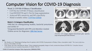 Computer Vision for COVID-19 Diagnosis
COVID-19 Control by Computer Vision Approaches: DIPANSHU PATEL​ 5
Work 2: COVID-19 Binary Classification
• COVNet for COVID-19 binary classification
• Used RESNET50 and U-Net for lung segmentation
• Achieved 90% sensitivity and 96% specificity
• Model available online: COVNet GitHub
Work 3: 3-Category Classification
•DRE-Net for distinguishing healthy, bacterial pneumonia,
and COVID-19
•Integrated ResNet50 with FPN and Attention module
•Online server for diagnoses: DRE-Net Server
FIGURE 3.CT images adapted from,Ground glass opacities
(top) and ground glass halo (bottom).
Ref.-
• Shi, Heshui, et al. "Radiological findings from 81 patients with COVID-19 pneumonia in Wuhan, China: a descriptive study." The Lancet infectious
diseases 20.4 (2020): 425-434.
• Chen, Rong, Jun Chen, and Qing-tao Meng. "Chest computed tomography images of early coronavirus disease (COVID-19)." Canadian Journal
of Anesthesia/Journal canadien d'anesthésie 67 (2020): 754-755.
 
