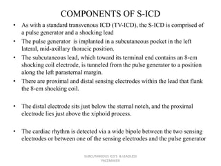 COMPONENTS OF S-ICD
• As with a standard transvenous ICD (TV-ICD), the S-ICD is comprised of
a pulse generator and a shocking lead
• The pulse generator is implanted in a subcutaneous pocket in the left
lateral, mid-axillary thoracic position.
• The subcutaneous lead, which toward its terminal end contains an 8-cm
shocking coil electrode, is tunneled from the pulse generator to a position
along the left parasternal margin.
• There are proximal and distal sensing electrodes within the lead that flank
the 8-cm shocking coil.
• The distal electrode sits just below the sternal notch, and the proximal
electrode lies just above the xiphoid process.
• The cardiac rhythm is detected via a wide bipole between the two sensing
electrodes or between one of the sensing electrodes and the pulse generator
SUBCUTANEOUS ICD'S & LEADLESS
PACEMAKER
 
