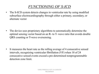 FUNCTIONING OF S-ICD
• The S-ICD system detects changes in ventricular rate by using modified
subsurface electrocardiography through either a primary, secondary, or
alternate vector
• The device uses proprietary algorithms to automatically determine the
optimal sensing vector based on an R- to T- wave ratio that avoids double
QRS counting or T-wave oversensing.
• It measures the heart rate as the rolling average of 4 consecutive sensed
intervals, recognizing ventricular fibrillation (VF) when 18 of 24
consecutive sensed events exceed a pre-determined nonprogrammable
detection zone limit.
SUBCUTANEOUS ICD'S & LEADLESS
PACEMAKER
 