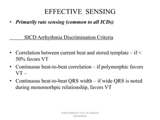 EFFECTIVE SENSING
• Primarily rate sensing (common to all ICDs)
SICD Arrhythmia Discrimination Criteria
• Correlation between current beat and stored template – if <
50% favors VT
• Continuous beat-to-beat correlation – if polymorphic favors
VT –
• Continuous beat-to-beat QRS width – if wide QRS is noted
during monomorhpic relationship, favors VT
SUBCUTANEOUS ICD'S & LEADLESS
PACEMAKER
 