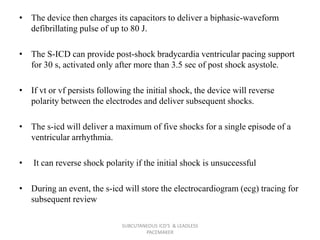• The device then charges its capacitors to deliver a biphasic-waveform
defibrillating pulse of up to 80 J.
• The S-ICD can provide post-shock bradycardia ventricular pacing support
for 30 s, activated only after more than 3.5 sec of post shock asystole.
• If vt or vf persists following the initial shock, the device will reverse
polarity between the electrodes and deliver subsequent shocks.
• The s-icd will deliver a maximum of five shocks for a single episode of a
ventricular arrhythmia.
• It can reverse shock polarity if the initial shock is unsuccessful
• During an event, the s-icd will store the electrocardiogram (ecg) tracing for
subsequent review
SUBCUTANEOUS ICD'S & LEADLESS
PACEMAKER
 