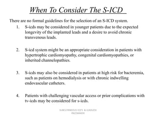 When To Consider The S-ICD
There are no formal guidelines for the selection of an S-ICD system.
1. S-icds may be considered in younger patients due to the expected
longevity of the implanted leads and a desire to avoid chronic
transvenous leads.
2. S-icd system might be an appropriate consideration in patients with
hypertrophic cardiomyopathy, congenital cardiomyopathies, or
inherited channelopathies.
3. S-icds may also be considered in patients at high risk for bacteremia,
such as patients on hemodialysis or with chronic indwelling
endovascular catheters.
4. Patients with challenging vascular access or prior complications with
tv-icds may be considered for s-icds.
SUBCUTANEOUS ICD'S & LEADLESS
PACEMAKER
 