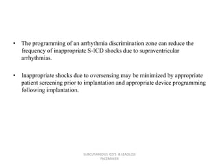 • The programming of an arrhythmia discrimination zone can reduce the
frequency of inappropriate S-ICD shocks due to supraventricular
arrhythmias.
• Inappropriate shocks due to oversensing may be minimized by appropriate
patient screening prior to implantation and appropriate device programming
following implantation.
SUBCUTANEOUS ICD'S & LEADLESS
PACEMAKER
 