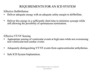 REQUIREMENTS FOR AN ICD SYSTEM
Effective Defibrillation
• Deliver adequate energy with an adequate safety margin to defibrillate.
• Deliver this energy in a sufficiently short time to minimize syncope while
still allowing the possibility of spontaneous termination.
Effective VT/VF Sensing
• Appropriate sensing of ventricular events at high rates while not oversensing
non-ventricular/non-cardiac events.
• Adequately distinguishing VT/VF events from supraventricular arrhythmias.
• Safe ICD System Implantation.
SUBCUTANEOUS ICD'S & LEADLESS
PACEMAKER
 