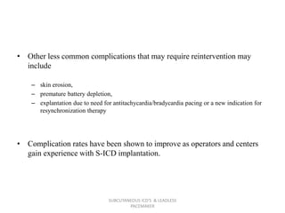 • Other less common complications that may require reintervention may
include
– skin erosion,
– premature battery depletion,
– explantation due to need for antitachycardia/bradycardia pacing or a new indication for
resynchronization therapy
• Complication rates have been shown to improve as operators and centers
gain experience with S-ICD implantation.
SUBCUTANEOUS ICD'S & LEADLESS
PACEMAKER
 