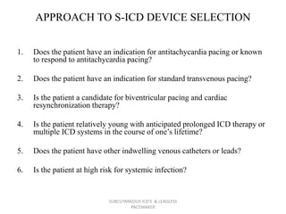 APPROACH TO S-ICD DEVICE SELECTION
1. Does the patient have an indication for antitachycardia pacing or known
to respond to antitachycardia pacing?
2. Does the patient have an indication for standard transvenous pacing?
3. Is the patient a candidate for biventricular pacing and cardiac
resynchronization therapy?
4. Is the patient relatively young with anticipated prolonged ICD therapy or
multiple ICD systems in the course of one’s lifetime?
5. Does the patient have other indwelling venous catheters or leads?
6. Is the patient at high risk for systemic infection?
SUBCUTANEOUS ICD'S & LEADLESS
PACEMAKER
 