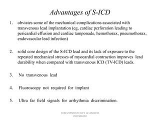 Advantages of S-ICD
1. obviates some of the mechanical complications associated with
transvenous lead implantation (eg, cardiac perforation leading to
pericardial effusion and cardiac tamponade, hemothorax, pneumothorax,
endovascular lead infection)
2. solid core design of the S-ICD lead and its lack of exposure to the
repeated mechanical stresses of myocardial contraction improves lead
durability when compared with transvenous ICD (TV-ICD) leads.
3. No transvenous lead
4. Fluoroscopy not required for implant
5. Ultra far ﬁeld signals for arrhythmia discrimination.
SUBCUTANEOUS ICD'S & LEADLESS
PACEMAKER
 
