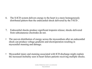 6. The S-ICD system delivers energy to the heart in a more homogenously
distributed pattern than the endocardial shock delivered by the T-ICD .
7. Endocardial shocks produce significant troponin release; shocks delivered
from subcutaneous electrodes do not.
• The uneven distribution of energy across the myocardium after an endocardial
shock can produce voltage gradients and electroporation resulting in
myocardial stunning and damage.
• Myocardial injury and stunning associated with ICD discharge might explain
the increased mortality seen in heart failure patients receiving multiple shocks.
SUBCUTANEOUS ICD'S & LEADLESS
PACEMAKER
 