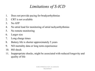 Limitations of S-ICD
1. Does not provide pacing for bradyarrhythmias
2. CRT is not available
3. No ATP
4. No atrial lead for monitoring of atrial tachyarrhythmias
5. No remote monitoring
6. Larger size
7. Long charge times
8. Battery life is shorter approximately 5 years
9. NO mortality data or long term experioence
10. 80J shock
11. Inappropriate shocks, might be associated with reduced longevity and
quality of life
SUBCUTANEOUS ICD'S & LEADLESS
PACEMAKER
 