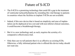 Future of S-ICD
• The S-ICD is a promising technology that could fill a gap in the treatment
of ventricular tachyarrhythamias by extending this vital therapy to patients
in countries where the facilities to implant T-ICDs are not available.
• Indeed, if this new device that is based on simplicity and ease of implan-
tation can be deployed at less cost and with non inferior clinical outcomes,
it could become a breakthrough therapy.
• But it is a new technology and, as such, requires the scrutiny of a
comparative effectiveness trial.
• Only then can we tell patients that it is as effective as existing ICDs.
Otherwise, a fully informed patient who is offered this device today should
not want one.
SUBCUTANEOUS ICD'S & LEADLESS
PACEMAKER
 