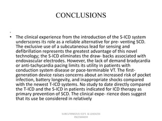 CONCLUSIONS
.
• The clinical experience from the introduction of the S-ICD system
underscores its role as a reliable alternative for pre- venting SCD.
The exclusive use of a subcutaneous lead for sensing and
defibrillation represents the greatest advantage of this novel
technology; the S-ICD eliminates the draw- backs associated with
endovascular electrodes. However, the lack of demand bradycardia
or anti-tachycardia pacing limits its utility in patients with
conduction system disease or pace-terminable VT. The first-
generation device raises concerns about an increased risk of pocket
infection, battery longevity, and inappropriate shocks compared
with the newest T-ICD systems. No study to date directly compared
the T-ICD and the S-ICD in patients indicated for ICD therapy as
primary prevention of SCD. The clinical expe- rience does suggest
that its use be considered in relatively
SUBCUTANEOUS ICD'S & LEADLESS
PACEMAKER
 