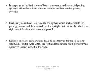 • In response to the limitations of both transvenous and epicardial pacing
systems, efforts have been made to develop leadless cardiac pacing
systems.
• leadless systems have a self-contained system which includes both the
pulse generator and the electrode within a single unit that is placed into the
right ventricle via a transvenous approach.
• Leadless cardiac pacing systems have been approved for use in Europe
since 2013, and in April 2016, the first leadless cardiac pacing system was
approved for use in the United States
SUBCUTANEOUS ICD'S & LEADLESS
PACEMAKER
 