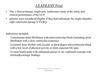 LEADLESS Trial
• The, a first-in-human, single-arm, multicenter study of the safety and
clinical performance of the LCP.
• patients were considered eligible if they had indications for single-chamber,
right ventricular pacing (VVI [R]).
Indications included:
1) permanent atrial fibrillation with atrioventricular block (including atrial
fibrillation with a slow ventricular response).
2) normal sinus rhythm with second- or third-degree atrioventricular block
with a low level of physical activity or short expected life span.
3) sinus bradycardia with infrequent pauses or un- explained syncope with
electrophysiologic findings.
SUBCUTANEOUS ICD'S & LEADLESS
PACEMAKER
 