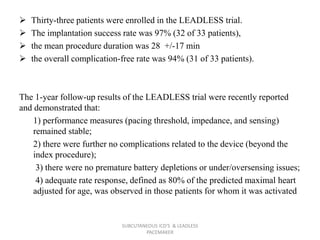  Thirty-three patients were enrolled in the LEADLESS trial.
 The implantation success rate was 97% (32 of 33 patients),
 the mean procedure duration was 28 +/-17 min
 the overall complication-free rate was 94% (31 of 33 patients).
The 1-year follow-up results of the LEADLESS trial were recently reported
and demonstrated that:
1) performance measures (pacing threshold, impedance, and sensing)
remained stable;
2) there were further no complications related to the device (beyond the
index procedure);
3) there were no premature battery depletions or under/oversensing issues;
4) adequate rate response, defined as 80% of the predicted maximal heart
adjusted for age, was observed in those patients for whom it was activated
SUBCUTANEOUS ICD'S & LEADLESS
PACEMAKER
 