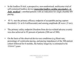 • In the leadless II trial, a prospective, non-randomized, multicenter trial of
self-contained leadless device (nanostim leadless cardiac pacemaker , st.
Jude medical ) enrolled patients with an indication for single chamber RV
pacing.
• 93 % met the primary efficacy endpoint of acceptable pacing capture
threshold (<2v at 0.4 milliseconds) and sensing amplitude (R wave ≥5 mv).
• The primary safety endpoint (freedom from device-related adverse events)
was also achieved in 93 percent of patients (280 out of 300).
• On the basis of the observed device-use conditions (e.g Heart rate,
percentage of ventricular pacing, and pacing impedance) of the 300-patient
cohort followed for 6 months, the battery longevity is estimated to be
15.0±6.7 years
SUBCUTANEOUS ICD'S & LEADLESS
PACEMAKER
 