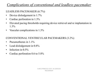 Complications of conventional and leadless pacemaker
LEADLESS PACEMAKER (6.7%)
• Device dislodgement in 1.7%
• Cardiac perforation in 1.3%
• Elevated pacing thresholds requiring device retrieval and re implantation in
1.3%
• Vascular complications in 1.3%
CONVENTIONAL VENTRICULAR PACEMAKERS (3.2%)
• Pneumothorax in 1.1%
• Lead dislodgement in 0.8%
• Infection in 0.5%
• Cardiac perforation 0.6 to 5.0%
SUBCUTANEOUS ICD'S & LEADLESS
PACEMAKER
 