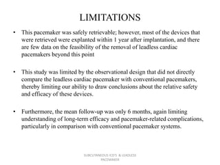 LIMITATIONS
• This pacemaker was safely retrievable; however, most of the devices that
were retrieved were explanted within 1 year after implantation, and there
are few data on the feasibility of the removal of leadless cardiac
pacemakers beyond this point
• This study was limited by the observational design that did not directly
compare the leadless cardiac pacemaker with conventional pacemakers,
thereby limiting our ability to draw conclusions about the relative safety
and efficacy of these devices.
• Furthermore, the mean follow-up was only 6 months, again limiting
understanding of long-term efficacy and pacemaker-related complications,
particularly in comparison with conventional pacemaker systems.
SUBCUTANEOUS ICD'S & LEADLESS
PACEMAKER
 