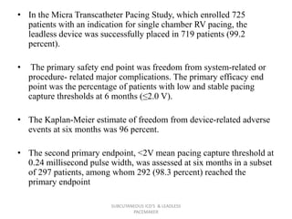 • In the Micra Transcatheter Pacing Study, which enrolled 725
patients with an indication for single chamber RV pacing, the
leadless device was successfully placed in 719 patients (99.2
percent).
• The primary safety end point was freedom from system-related or
procedure- related major complications. The primary efficacy end
point was the percentage of patients with low and stable pacing
capture thresholds at 6 months (≤2.0 V).
• The Kaplan-Meier estimate of freedom from device-related adverse
events at six months was 96 percent.
• The second primary endpoint, <2V mean pacing capture threshold at
0.24 millisecond pulse width, was assessed at six months in a subset
of 297 patients, among whom 292 (98.3 percent) reached the
primary endpoint
SUBCUTANEOUS ICD'S & LEADLESS
PACEMAKER
 