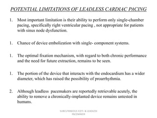 POTENTIAL LIMITATIONS OF LEADLESS CARDIAC PACING
1. Most important limitation is their ability to perform only single-chamber
pacing, specifically right ventricular pacing , not appropriate for patients
with sinus node dysfunction.
1. Chance of device embolization with single- component systems.
1. The optimal fixation mechanism, with regard to both chronic performance
and the need for future extraction, remains to be seen.
1. The portion of the device that interacts with the endocardium has a wider
diameter, which has raised the possibility of proarrhythmia.
2. Although leadless pacemakers are reportedly retrievable acutely, the
ability to remove a chronically-implanted device remains untested in
humans.
SUBCUTANEOUS ICD'S & LEADLESS
PACEMAKER
 