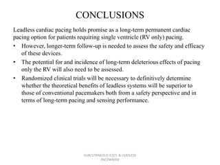 CONCLUSIONS
Leadless cardiac pacing holds promise as a long-term permanent cardiac
pacing option for patients requiring single ventricle (RV only) pacing.
• However, longer-term follow-up is needed to assess the safety and efficacy
of these devices.
• The potential for and incidence of long-term deleterious effects of pacing
only the RV will also need to be assessed.
• Randomized clinical trials will be necessary to definitively determine
whether the theoretical benefits of leadless systems will be superior to
those of conventional pacemakers both from a safety perspective and in
terms of long-term pacing and sensing performance.
SUBCUTANEOUS ICD'S & LEADLESS
PACEMAKER
 