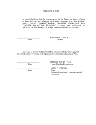 APPROVAL SHEET



      In partial fulfillment of the requirements for the Degree of Master of Arts
      in Teaching with specialization in English Language Arts, this Seminar
      paper entitled ―CONTENT-BASED GRAMMAR EXERCISES FOR
      TEACHER EDUCATION STUDENTS‖ prepared and submitted by
      MICHAEL M. MAGBANUA is hereby recommended for acceptance.




___________________________             EDILBERTA C. BALA
             Date                             Adviser




      Accepted in partial fulfillment of the requirements for the degree of
Master of Arts in Teaching with Specialization in English Language Arts.



__________________________              NILDA R. SUNGA , Ph.D.
             Date                       Head, English Department

__________________________               LYDIA P. LALUNIO
             Date                        Dean
                                         College of Language, Linguistics and
                                         Literature




                                        1
 
